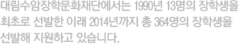 대림수암장학문화재단에서는 1990년 13명의 장학생을 최초로 선발한 이래 2014년까지 총 364명의 장학생을 선발해 지원하고 있습니다.