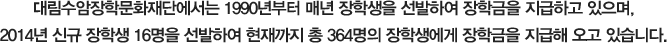 대림수암장학문화재단에서는 1990년부터 매년 장학생을 선발하여 장학금을 지급하고 있으며, 2014년 신규 장학생 16명을 선발하여 현재까지 총 364명의 장학생에게 장학금을 지급해 오고 있습니다.