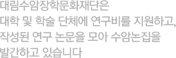 대림수암장학문화재단은 대학 및 학술 단체에 연구비를 지원하고, 작성된 연구 논문을 모아 수암논집을 발간하고 있습니다.