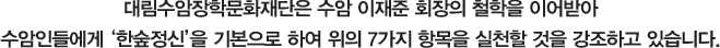 대림수암장학문화재단은 수암 이재준 회장의 철학을 이어받아 수암인들에게 '한숲정신'을 기본으로 하여 위의 7가지 항목을 실천할 것을 강조하고 있습니다.